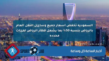 السعودية تخفض أسعار جميع وسائل النقل العام بالرياض بنسبة 50% بما يشمل قطار الرياض لفئات محددة